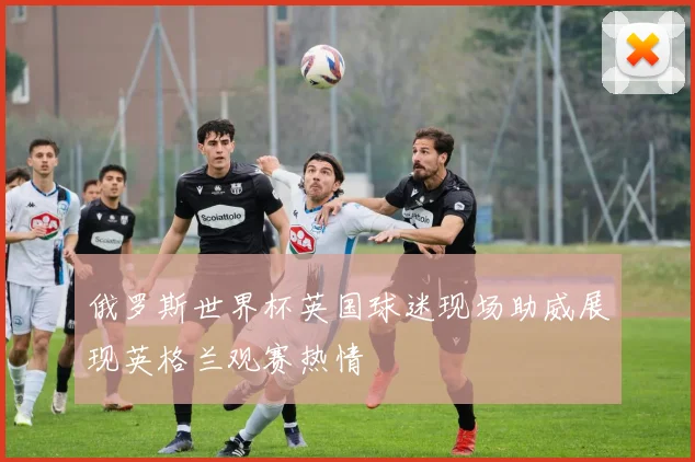 俄罗斯世界杯英国球迷现场助威展现英格兰观赛热情