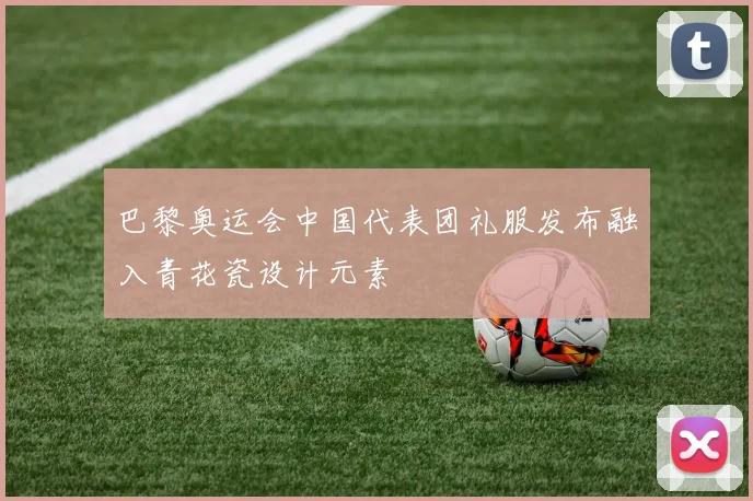 巴黎奥运会中国代表团礼服发布融入青花瓷设计元素