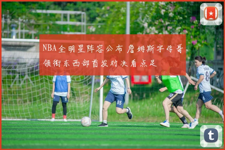 NBA全明星阵容公布 詹姆斯字母哥领衔东西部首发对决看点足